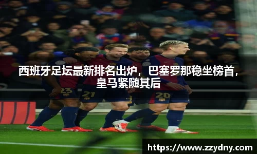 西班牙足坛最新排名出炉，巴塞罗那稳坐榜首，皇马紧随其后