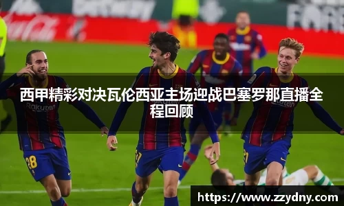 西甲精彩对决瓦伦西亚主场迎战巴塞罗那直播全程回顾