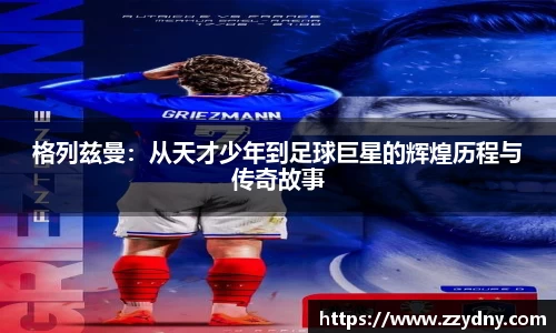 格列兹曼：从天才少年到足球巨星的辉煌历程与传奇故事