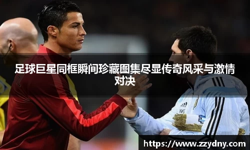 足球巨星同框瞬间珍藏图集尽显传奇风采与激情对决